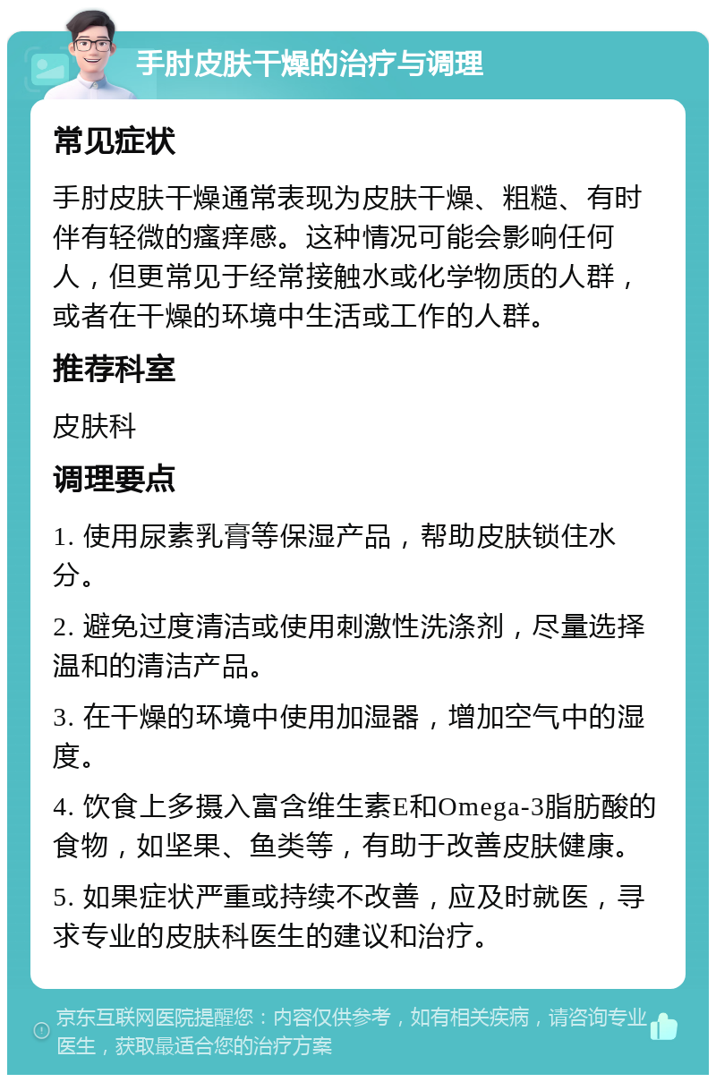 手肘皮肤干燥的治疗与调理 常见症状 手肘皮肤干燥通常表现为皮肤干燥、粗糙、有时伴有轻微的瘙痒感。这种情况可能会影响任何人，但更常见于经常接触水或化学物质的人群，或者在干燥的环境中生活或工作的人群。 推荐科室 皮肤科 调理要点 1. 使用尿素乳膏等保湿产品，帮助皮肤锁住水分。 2. 避免过度清洁或使用刺激性洗涤剂，尽量选择温和的清洁产品。 3. 在干燥的环境中使用加湿器，增加空气中的湿度。 4. 饮食上多摄入富含维生素E和Omega-3脂肪酸的食物，如坚果、鱼类等，有助于改善皮肤健康。 5. 如果症状严重或持续不改善，应及时就医，寻求专业的皮肤科医生的建议和治疗。