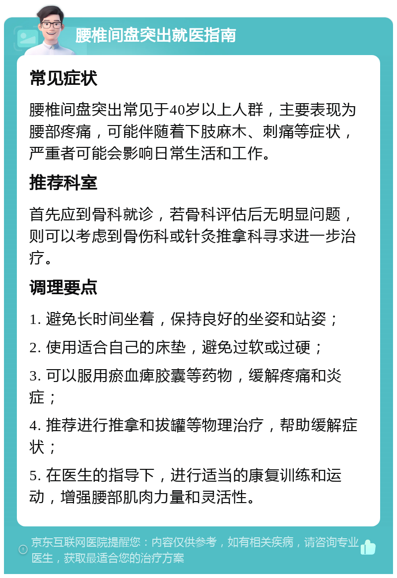 腰椎间盘突出就医指南 常见症状 腰椎间盘突出常见于40岁以上人群，主要表现为腰部疼痛，可能伴随着下肢麻木、刺痛等症状，严重者可能会影响日常生活和工作。 推荐科室 首先应到骨科就诊，若骨科评估后无明显问题，则可以考虑到骨伤科或针灸推拿科寻求进一步治疗。 调理要点 1. 避免长时间坐着，保持良好的坐姿和站姿； 2. 使用适合自己的床垫，避免过软或过硬； 3. 可以服用瘀血痺胶囊等药物，缓解疼痛和炎症； 4. 推荐进行推拿和拔罐等物理治疗，帮助缓解症状； 5. 在医生的指导下，进行适当的康复训练和运动，增强腰部肌肉力量和灵活性。