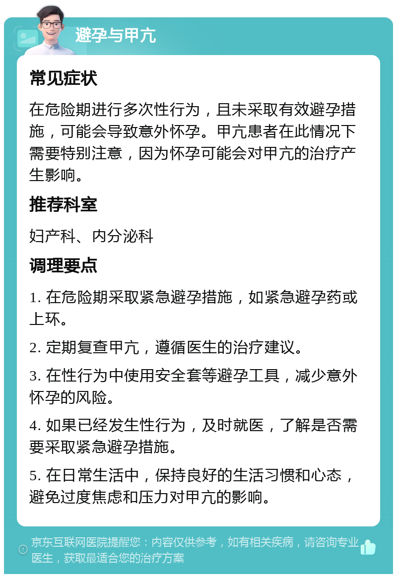 避孕与甲亢 常见症状 在危险期进行多次性行为，且未采取有效避孕措施，可能会导致意外怀孕。甲亢患者在此情况下需要特别注意，因为怀孕可能会对甲亢的治疗产生影响。 推荐科室 妇产科、内分泌科 调理要点 1. 在危险期采取紧急避孕措施，如紧急避孕药或上环。 2. 定期复查甲亢，遵循医生的治疗建议。 3. 在性行为中使用安全套等避孕工具，减少意外怀孕的风险。 4. 如果已经发生性行为，及时就医，了解是否需要采取紧急避孕措施。 5. 在日常生活中，保持良好的生活习惯和心态，避免过度焦虑和压力对甲亢的影响。