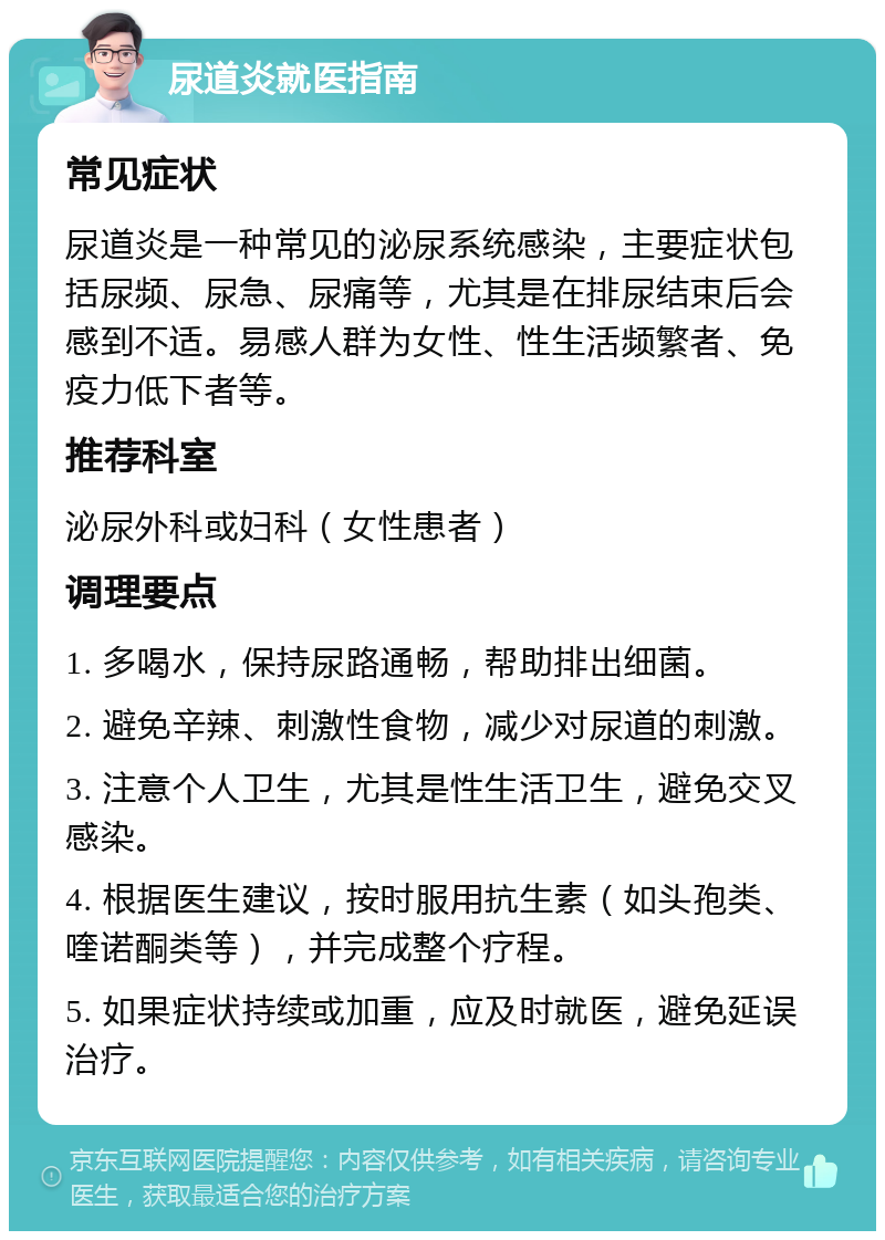 尿道炎就医指南 常见症状 尿道炎是一种常见的泌尿系统感染，主要症状包括尿频、尿急、尿痛等，尤其是在排尿结束后会感到不适。易感人群为女性、性生活频繁者、免疫力低下者等。 推荐科室 泌尿外科或妇科（女性患者） 调理要点 1. 多喝水，保持尿路通畅，帮助排出细菌。 2. 避免辛辣、刺激性食物，减少对尿道的刺激。 3. 注意个人卫生，尤其是性生活卫生，避免交叉感染。 4. 根据医生建议，按时服用抗生素（如头孢类、喹诺酮类等），并完成整个疗程。 5. 如果症状持续或加重，应及时就医，避免延误治疗。