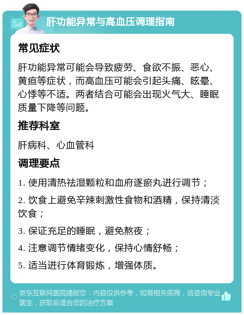 肝功能异常与高血压调理指南 常见症状 肝功能异常可能会导致疲劳、食欲不振、恶心、黄疸等症状，而高血压可能会引起头痛、眩晕、心悸等不适。两者结合可能会出现火气大、睡眠质量下降等问题。 推荐科室 肝病科、心血管科 调理要点 1. 使用清热祛湿颗粒和血府逐瘀丸进行调节； 2. 饮食上避免辛辣刺激性食物和酒精，保持清淡饮食； 3. 保证充足的睡眠，避免熬夜； 4. 注意调节情绪变化，保持心情舒畅； 5. 适当进行体育锻炼，增强体质。