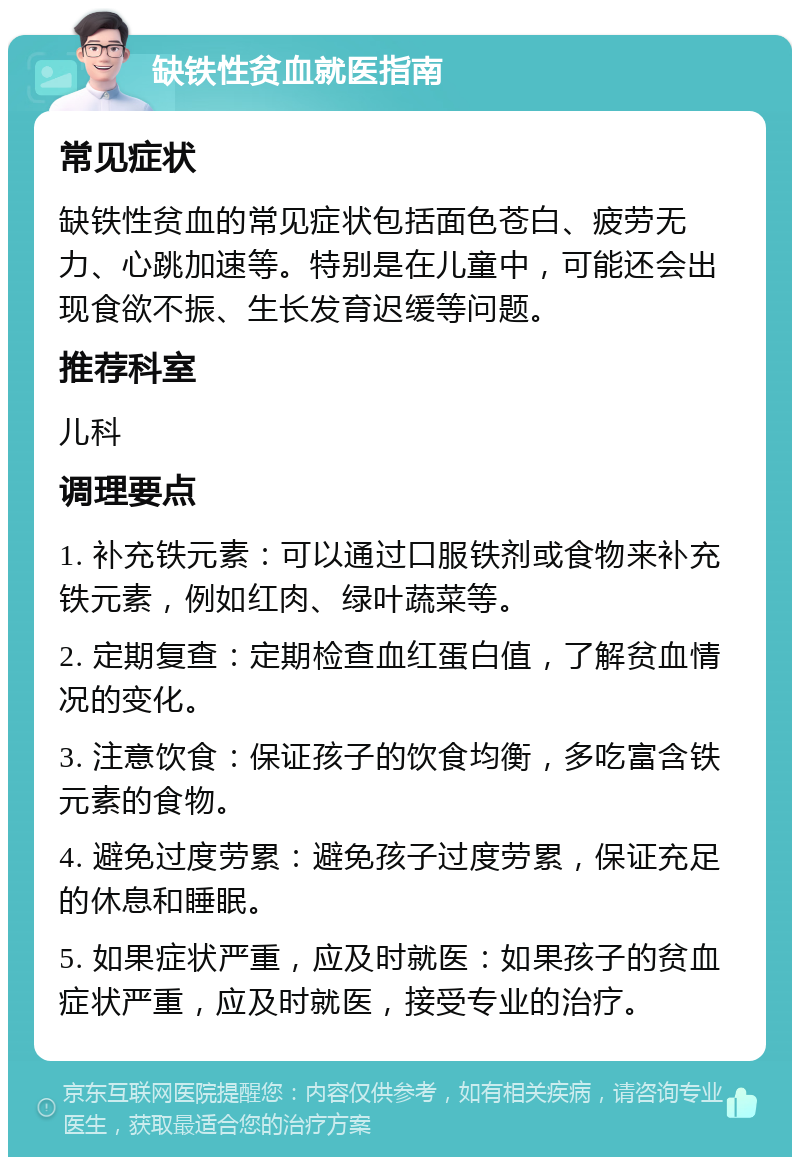 缺铁性贫血就医指南 常见症状 缺铁性贫血的常见症状包括面色苍白、疲劳无力、心跳加速等。特别是在儿童中，可能还会出现食欲不振、生长发育迟缓等问题。 推荐科室 儿科 调理要点 1. 补充铁元素：可以通过口服铁剂或食物来补充铁元素，例如红肉、绿叶蔬菜等。 2. 定期复查：定期检查血红蛋白值，了解贫血情况的变化。 3. 注意饮食：保证孩子的饮食均衡，多吃富含铁元素的食物。 4. 避免过度劳累：避免孩子过度劳累，保证充足的休息和睡眠。 5. 如果症状严重，应及时就医：如果孩子的贫血症状严重，应及时就医，接受专业的治疗。