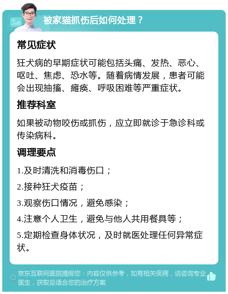 被家猫抓伤后如何处理？ 常见症状 狂犬病的早期症状可能包括头痛、发热、恶心、呕吐、焦虑、恐水等。随着病情发展，患者可能会出现抽搐、瘫痪、呼吸困难等严重症状。 推荐科室 如果被动物咬伤或抓伤，应立即就诊于急诊科或传染病科。 调理要点 1.及时清洗和消毒伤口； 2.接种狂犬疫苗； 3.观察伤口情况，避免感染； 4.注意个人卫生，避免与他人共用餐具等； 5.定期检查身体状况，及时就医处理任何异常症状。