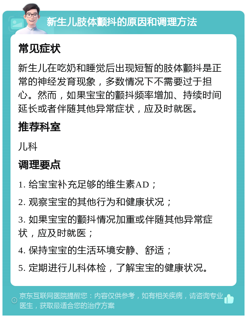 新生儿肢体颤抖的原因和调理方法 常见症状 新生儿在吃奶和睡觉后出现短暂的肢体颤抖是正常的神经发育现象，多数情况下不需要过于担心。然而，如果宝宝的颤抖频率增加、持续时间延长或者伴随其他异常症状，应及时就医。 推荐科室 儿科 调理要点 1. 给宝宝补充足够的维生素AD； 2. 观察宝宝的其他行为和健康状况； 3. 如果宝宝的颤抖情况加重或伴随其他异常症状，应及时就医； 4. 保持宝宝的生活环境安静、舒适； 5. 定期进行儿科体检，了解宝宝的健康状况。