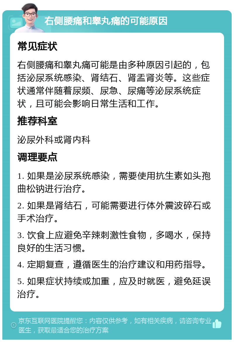 右侧腰痛和睾丸痛的可能原因 常见症状 右侧腰痛和睾丸痛可能是由多种原因引起的，包括泌尿系统感染、肾结石、肾盂肾炎等。这些症状通常伴随着尿频、尿急、尿痛等泌尿系统症状，且可能会影响日常生活和工作。 推荐科室 泌尿外科或肾内科 调理要点 1. 如果是泌尿系统感染，需要使用抗生素如头孢曲松钠进行治疗。 2. 如果是肾结石，可能需要进行体外震波碎石或手术治疗。 3. 饮食上应避免辛辣刺激性食物，多喝水，保持良好的生活习惯。 4. 定期复查，遵循医生的治疗建议和用药指导。 5. 如果症状持续或加重，应及时就医，避免延误治疗。