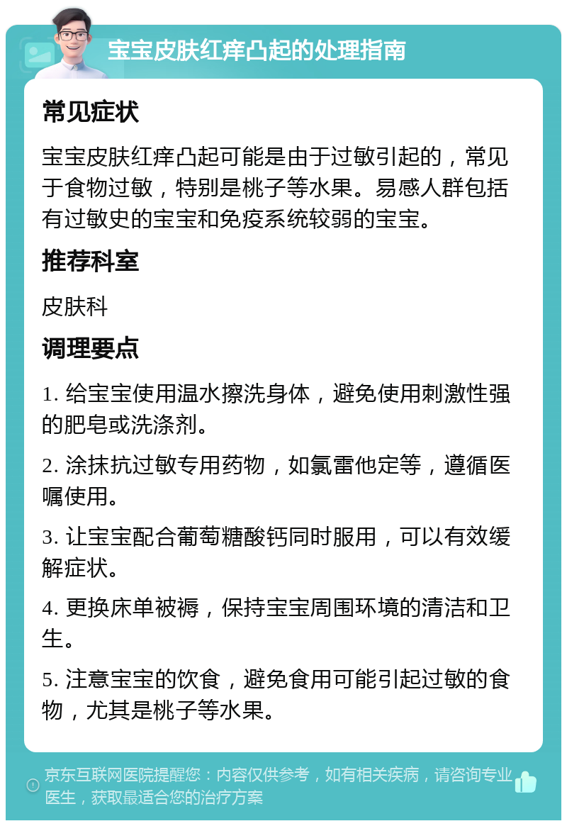 宝宝皮肤红痒凸起的处理指南 常见症状 宝宝皮肤红痒凸起可能是由于过敏引起的，常见于食物过敏，特别是桃子等水果。易感人群包括有过敏史的宝宝和免疫系统较弱的宝宝。 推荐科室 皮肤科 调理要点 1. 给宝宝使用温水擦洗身体，避免使用刺激性强的肥皂或洗涤剂。 2. 涂抹抗过敏专用药物，如氯雷他定等，遵循医嘱使用。 3. 让宝宝配合葡萄糖酸钙同时服用，可以有效缓解症状。 4. 更换床单被褥，保持宝宝周围环境的清洁和卫生。 5. 注意宝宝的饮食，避免食用可能引起过敏的食物，尤其是桃子等水果。