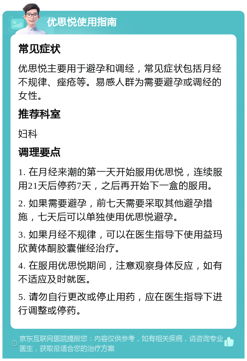 优思悦使用指南 常见症状 优思悦主要用于避孕和调经，常见症状包括月经不规律、痤疮等。易感人群为需要避孕或调经的女性。 推荐科室 妇科 调理要点 1. 在月经来潮的第一天开始服用优思悦，连续服用21天后停药7天，之后再开始下一盒的服用。 2. 如果需要避孕，前七天需要采取其他避孕措施，七天后可以单独使用优思悦避孕。 3. 如果月经不规律，可以在医生指导下使用益玛欣黄体酮胶囊催经治疗。 4. 在服用优思悦期间，注意观察身体反应，如有不适应及时就医。 5. 请勿自行更改或停止用药，应在医生指导下进行调整或停药。