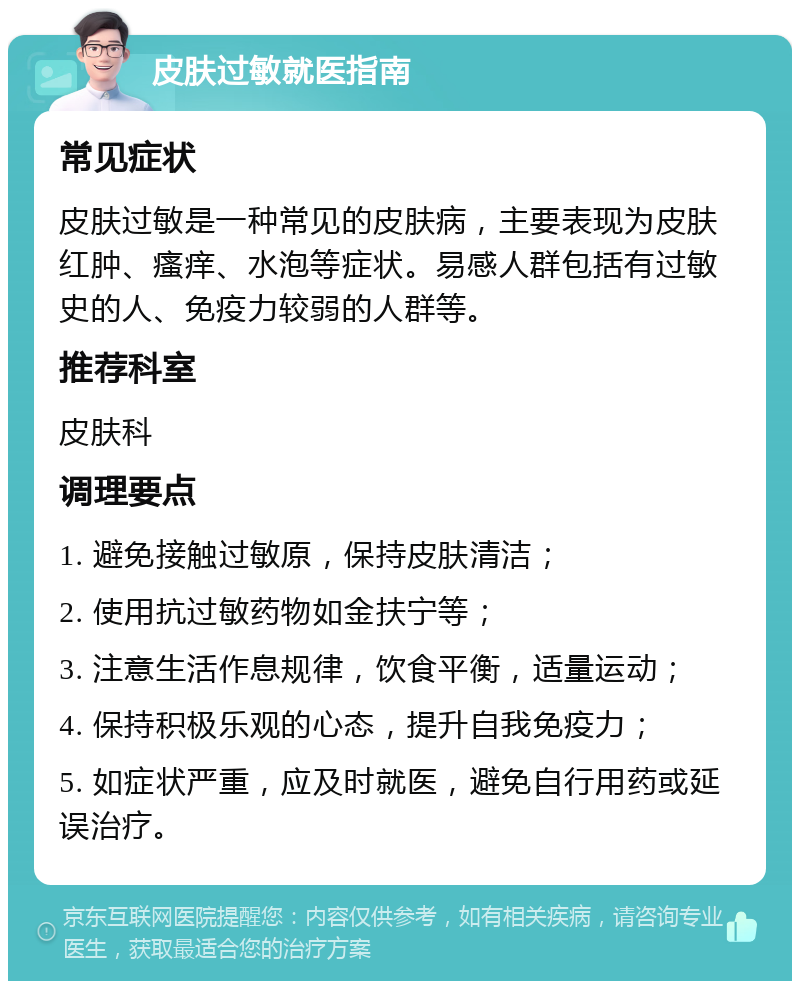 皮肤过敏就医指南 常见症状 皮肤过敏是一种常见的皮肤病，主要表现为皮肤红肿、瘙痒、水泡等症状。易感人群包括有过敏史的人、免疫力较弱的人群等。 推荐科室 皮肤科 调理要点 1. 避免接触过敏原，保持皮肤清洁； 2. 使用抗过敏药物如金扶宁等； 3. 注意生活作息规律，饮食平衡，适量运动； 4. 保持积极乐观的心态，提升自我免疫力； 5. 如症状严重，应及时就医，避免自行用药或延误治疗。