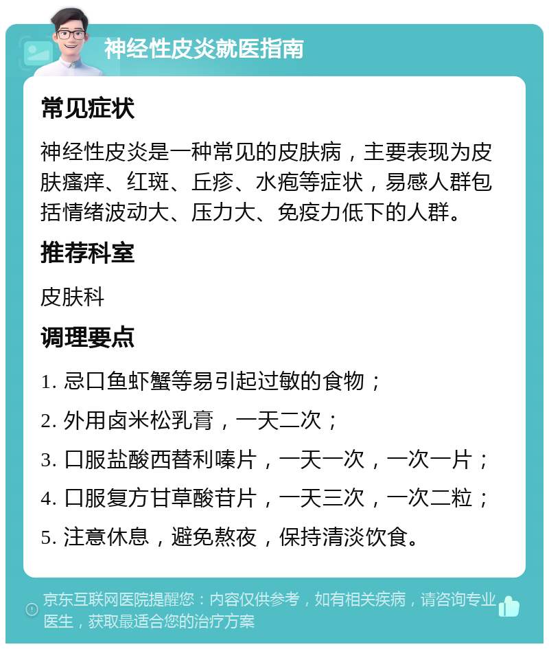 神经性皮炎就医指南 常见症状 神经性皮炎是一种常见的皮肤病，主要表现为皮肤瘙痒、红斑、丘疹、水疱等症状，易感人群包括情绪波动大、压力大、免疫力低下的人群。 推荐科室 皮肤科 调理要点 1. 忌口鱼虾蟹等易引起过敏的食物； 2. 外用卤米松乳膏，一天二次； 3. 口服盐酸西替利嗪片，一天一次，一次一片； 4. 口服复方甘草酸苷片，一天三次，一次二粒； 5. 注意休息，避免熬夜，保持清淡饮食。