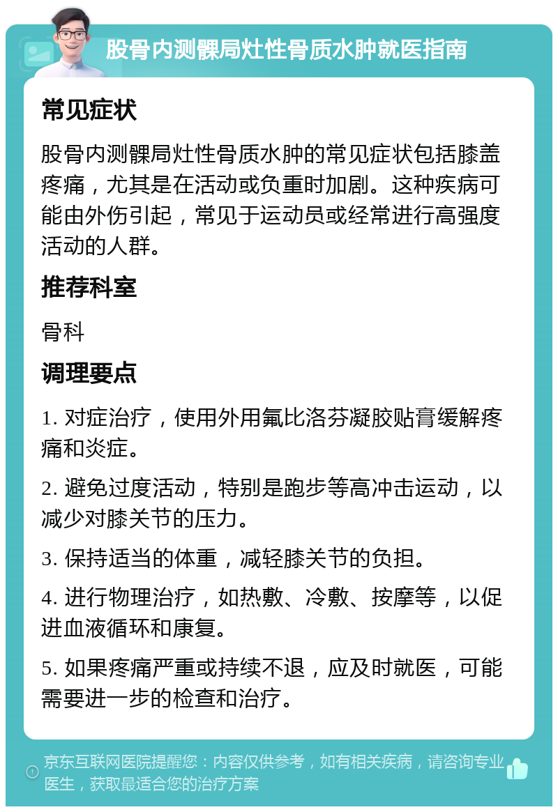 股骨内测髁局灶性骨质水肿就医指南 常见症状 股骨内测髁局灶性骨质水肿的常见症状包括膝盖疼痛，尤其是在活动或负重时加剧。这种疾病可能由外伤引起，常见于运动员或经常进行高强度活动的人群。 推荐科室 骨科 调理要点 1. 对症治疗，使用外用氟比洛芬凝胶贴膏缓解疼痛和炎症。 2. 避免过度活动，特别是跑步等高冲击运动，以减少对膝关节的压力。 3. 保持适当的体重，减轻膝关节的负担。 4. 进行物理治疗，如热敷、冷敷、按摩等，以促进血液循环和康复。 5. 如果疼痛严重或持续不退，应及时就医，可能需要进一步的检查和治疗。