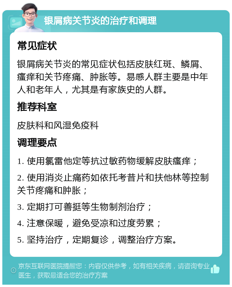 银屑病关节炎的治疗和调理 常见症状 银屑病关节炎的常见症状包括皮肤红斑、鳞屑、瘙痒和关节疼痛、肿胀等。易感人群主要是中年人和老年人，尤其是有家族史的人群。 推荐科室 皮肤科和风湿免疫科 调理要点 1. 使用氯雷他定等抗过敏药物缓解皮肤瘙痒； 2. 使用消炎止痛药如依托考昔片和扶他林等控制关节疼痛和肿胀； 3. 定期打可善挺等生物制剂治疗； 4. 注意保暖，避免受凉和过度劳累； 5. 坚持治疗，定期复诊，调整治疗方案。