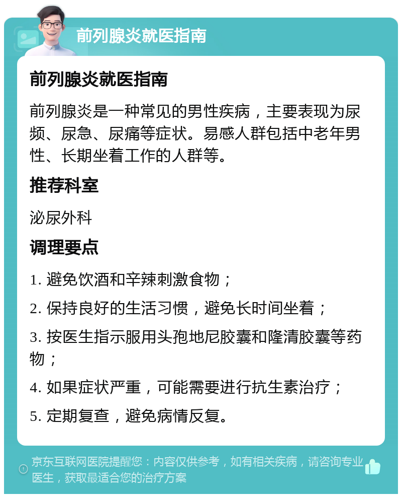 前列腺炎就医指南 前列腺炎就医指南 前列腺炎是一种常见的男性疾病，主要表现为尿频、尿急、尿痛等症状。易感人群包括中老年男性、长期坐着工作的人群等。 推荐科室 泌尿外科 调理要点 1. 避免饮酒和辛辣刺激食物； 2. 保持良好的生活习惯，避免长时间坐着； 3. 按医生指示服用头孢地尼胶囊和隆清胶囊等药物； 4. 如果症状严重，可能需要进行抗生素治疗； 5. 定期复查，避免病情反复。