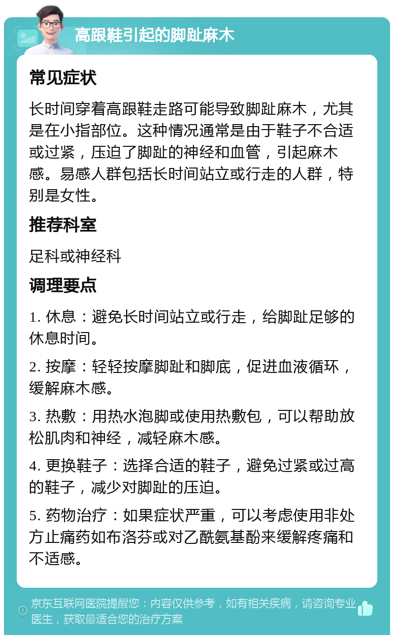 高跟鞋引起的脚趾麻木 常见症状 长时间穿着高跟鞋走路可能导致脚趾麻木，尤其是在小指部位。这种情况通常是由于鞋子不合适或过紧，压迫了脚趾的神经和血管，引起麻木感。易感人群包括长时间站立或行走的人群，特别是女性。 推荐科室 足科或神经科 调理要点 1. 休息：避免长时间站立或行走，给脚趾足够的休息时间。 2. 按摩：轻轻按摩脚趾和脚底，促进血液循环，缓解麻木感。 3. 热敷：用热水泡脚或使用热敷包，可以帮助放松肌肉和神经，减轻麻木感。 4. 更换鞋子：选择合适的鞋子，避免过紧或过高的鞋子，减少对脚趾的压迫。 5. 药物治疗：如果症状严重，可以考虑使用非处方止痛药如布洛芬或对乙酰氨基酚来缓解疼痛和不适感。