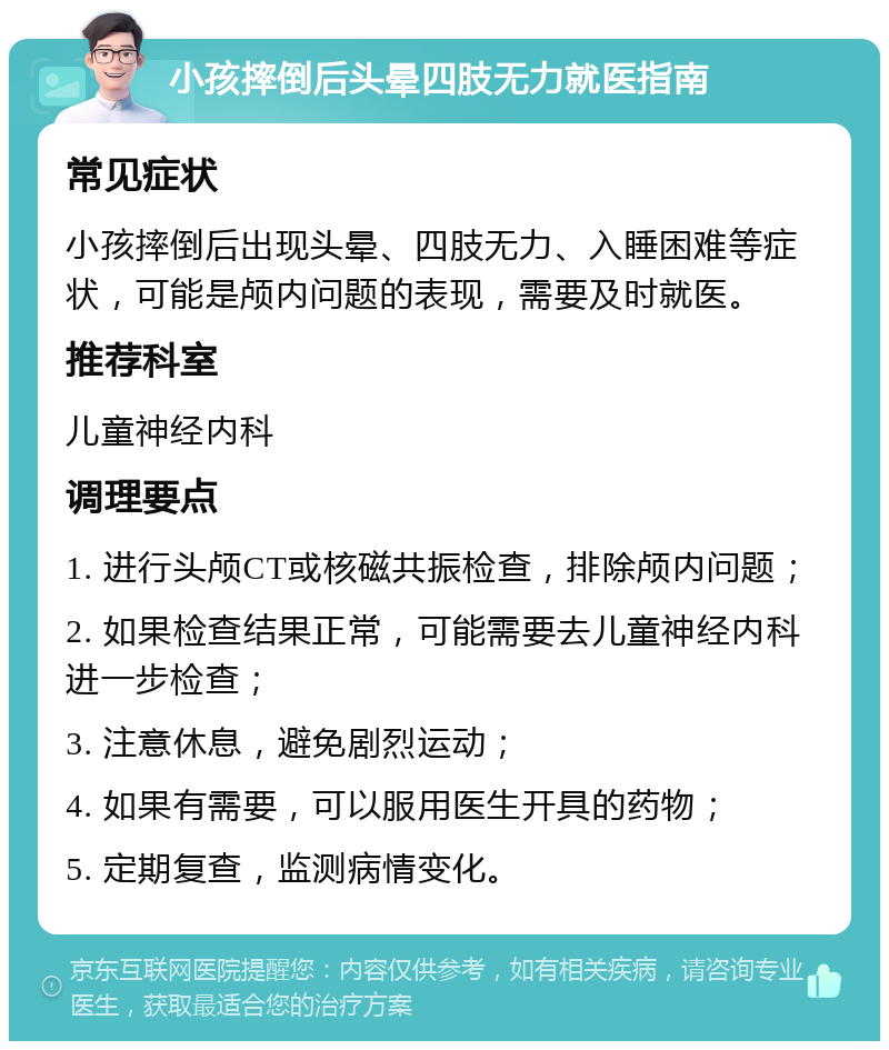 小孩摔倒后头晕四肢无力就医指南 常见症状 小孩摔倒后出现头晕、四肢无力、入睡困难等症状，可能是颅内问题的表现，需要及时就医。 推荐科室 儿童神经内科 调理要点 1. 进行头颅CT或核磁共振检查，排除颅内问题； 2. 如果检查结果正常，可能需要去儿童神经内科进一步检查； 3. 注意休息，避免剧烈运动； 4. 如果有需要，可以服用医生开具的药物； 5. 定期复查，监测病情变化。