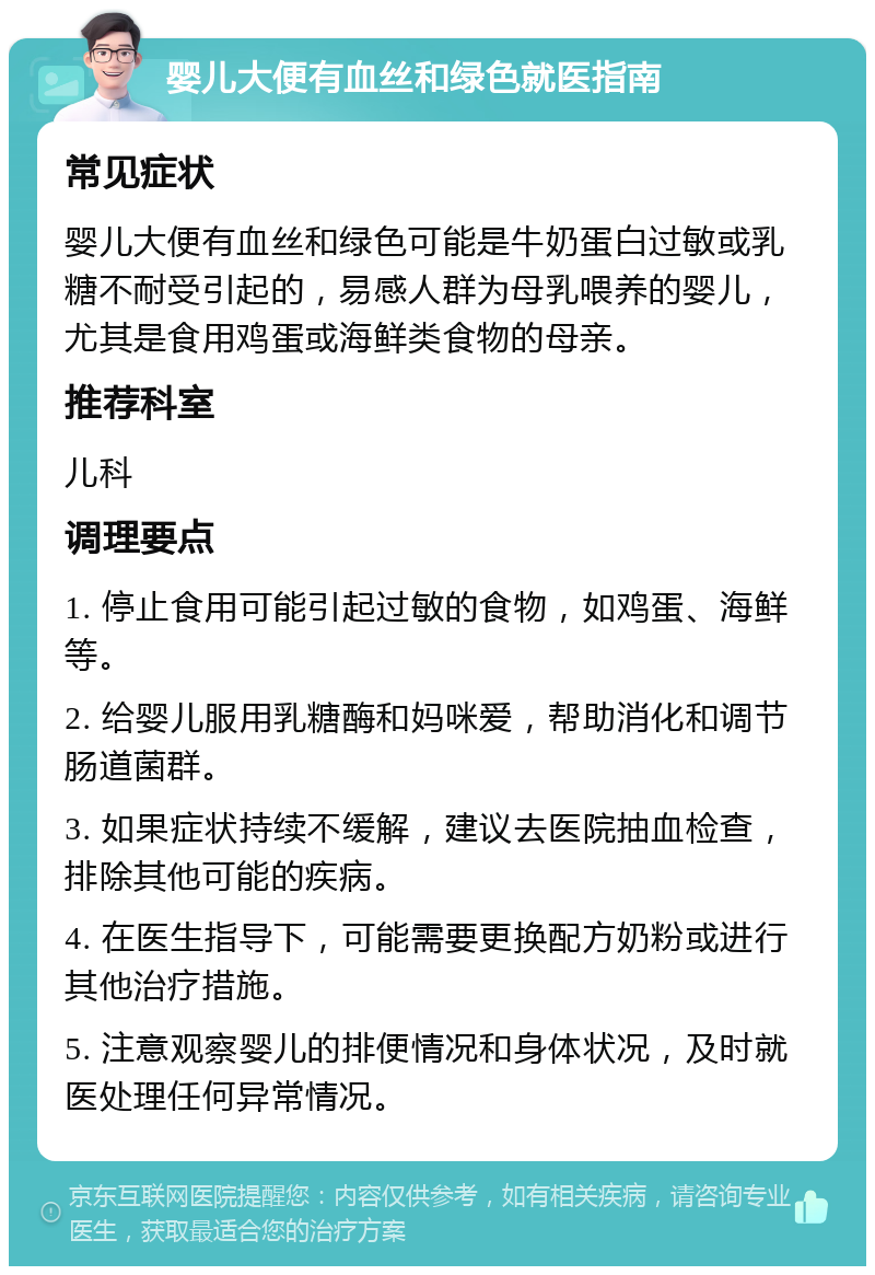 婴儿大便有血丝和绿色就医指南 常见症状 婴儿大便有血丝和绿色可能是牛奶蛋白过敏或乳糖不耐受引起的，易感人群为母乳喂养的婴儿，尤其是食用鸡蛋或海鲜类食物的母亲。 推荐科室 儿科 调理要点 1. 停止食用可能引起过敏的食物，如鸡蛋、海鲜等。 2. 给婴儿服用乳糖酶和妈咪爱，帮助消化和调节肠道菌群。 3. 如果症状持续不缓解，建议去医院抽血检查，排除其他可能的疾病。 4. 在医生指导下，可能需要更换配方奶粉或进行其他治疗措施。 5. 注意观察婴儿的排便情况和身体状况，及时就医处理任何异常情况。