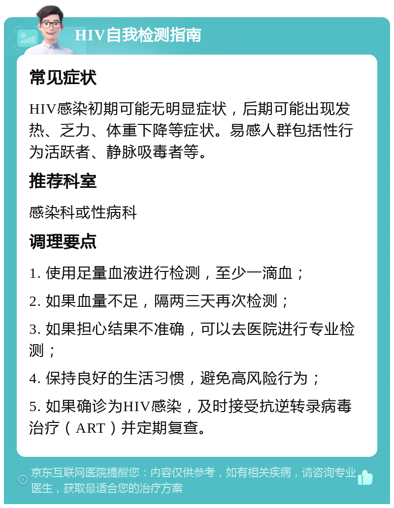 HIV自我检测指南 常见症状 HIV感染初期可能无明显症状，后期可能出现发热、乏力、体重下降等症状。易感人群包括性行为活跃者、静脉吸毒者等。 推荐科室 感染科或性病科 调理要点 1. 使用足量血液进行检测，至少一滴血； 2. 如果血量不足，隔两三天再次检测； 3. 如果担心结果不准确，可以去医院进行专业检测； 4. 保持良好的生活习惯，避免高风险行为； 5. 如果确诊为HIV感染，及时接受抗逆转录病毒治疗（ART）并定期复查。