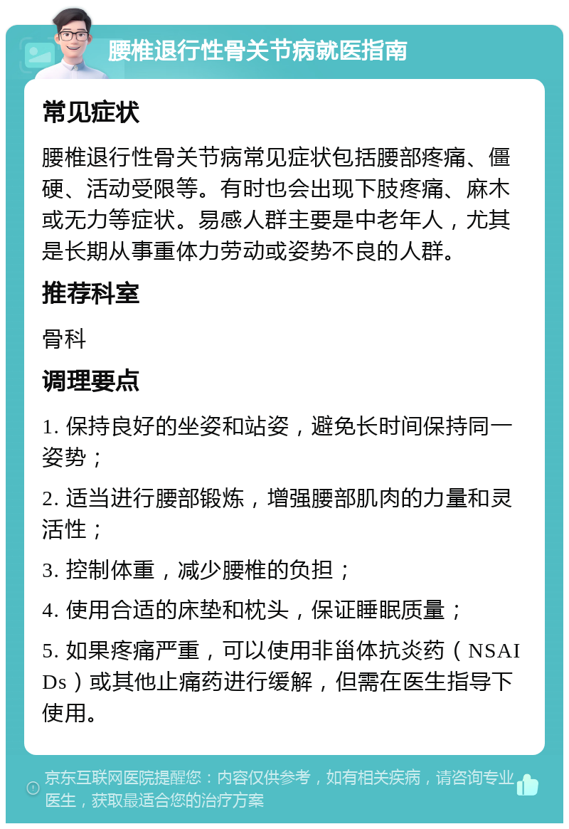 腰椎退行性骨关节病就医指南 常见症状 腰椎退行性骨关节病常见症状包括腰部疼痛、僵硬、活动受限等。有时也会出现下肢疼痛、麻木或无力等症状。易感人群主要是中老年人，尤其是长期从事重体力劳动或姿势不良的人群。 推荐科室 骨科 调理要点 1. 保持良好的坐姿和站姿，避免长时间保持同一姿势； 2. 适当进行腰部锻炼，增强腰部肌肉的力量和灵活性； 3. 控制体重，减少腰椎的负担； 4. 使用合适的床垫和枕头，保证睡眠质量； 5. 如果疼痛严重，可以使用非甾体抗炎药（NSAIDs）或其他止痛药进行缓解，但需在医生指导下使用。