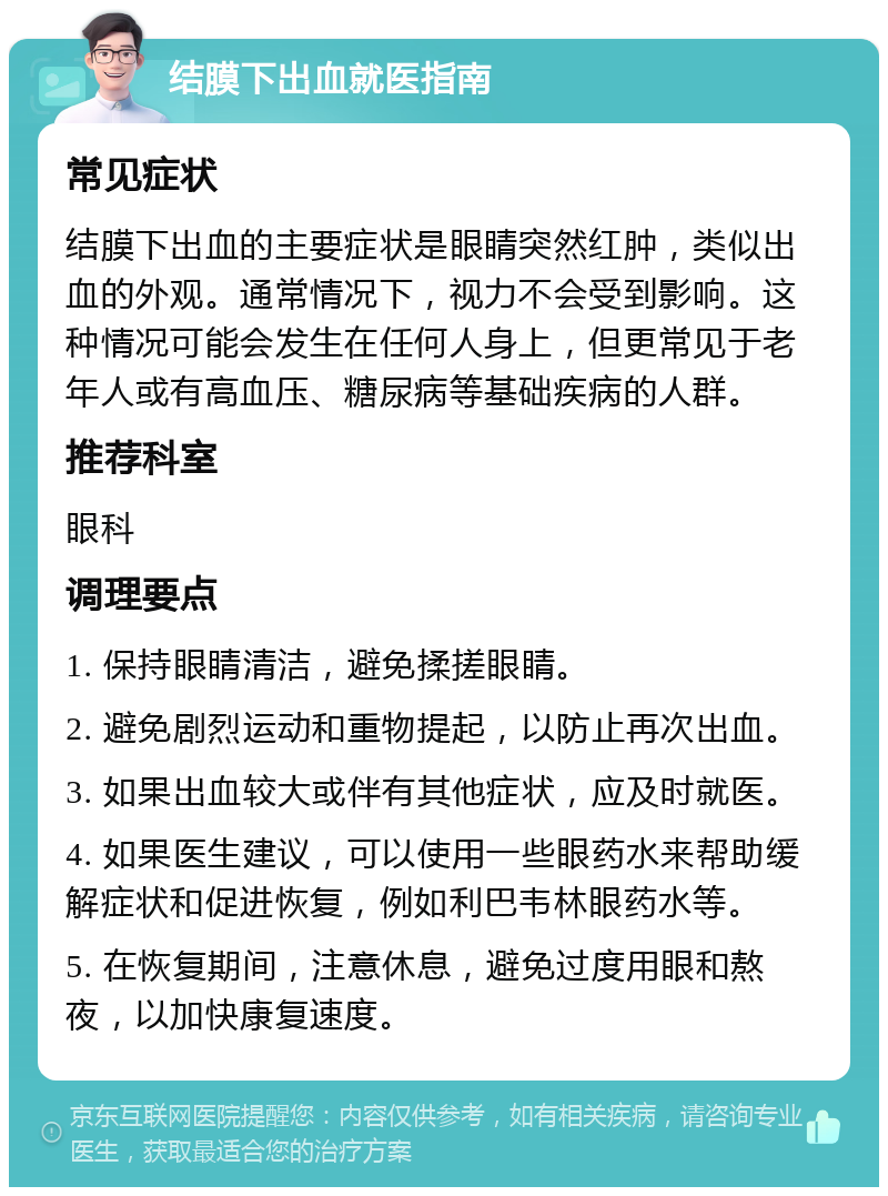 结膜下出血就医指南 常见症状 结膜下出血的主要症状是眼睛突然红肿，类似出血的外观。通常情况下，视力不会受到影响。这种情况可能会发生在任何人身上，但更常见于老年人或有高血压、糖尿病等基础疾病的人群。 推荐科室 眼科 调理要点 1. 保持眼睛清洁，避免揉搓眼睛。 2. 避免剧烈运动和重物提起，以防止再次出血。 3. 如果出血较大或伴有其他症状，应及时就医。 4. 如果医生建议，可以使用一些眼药水来帮助缓解症状和促进恢复，例如利巴韦林眼药水等。 5. 在恢复期间，注意休息，避免过度用眼和熬夜，以加快康复速度。