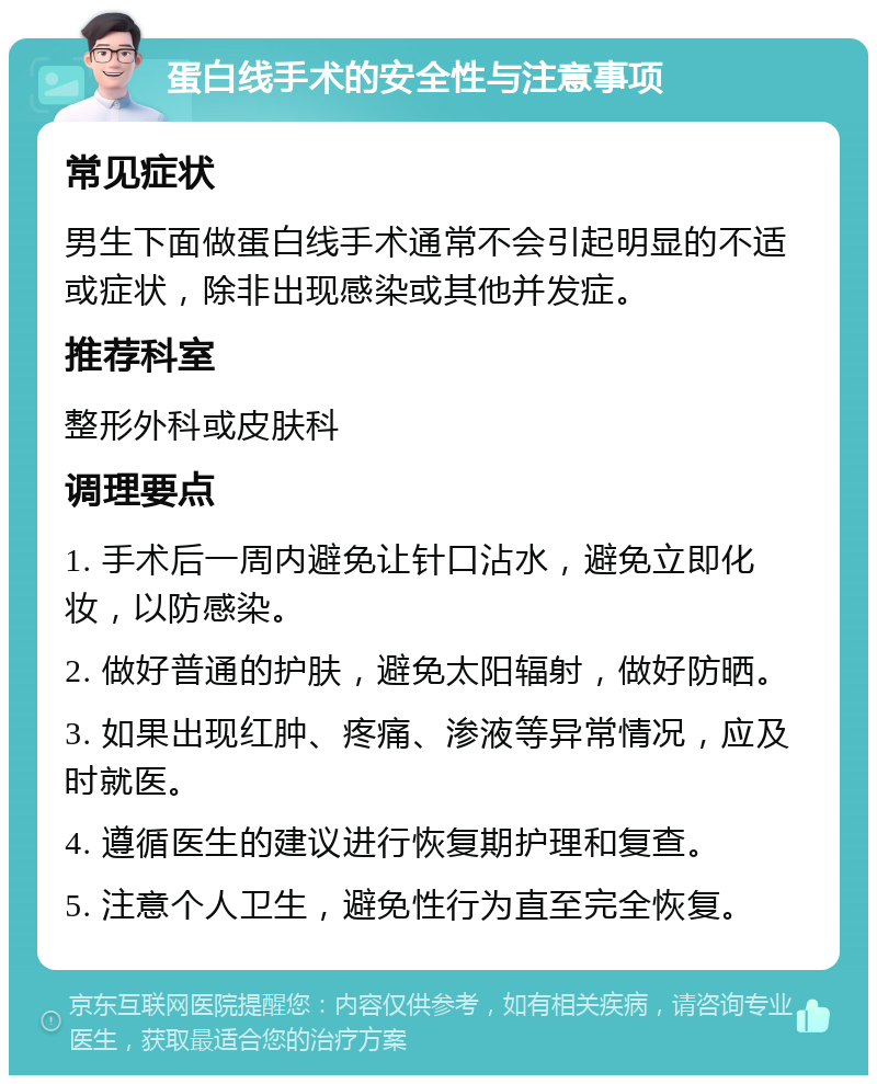 蛋白线手术的安全性与注意事项 常见症状 男生下面做蛋白线手术通常不会引起明显的不适或症状，除非出现感染或其他并发症。 推荐科室 整形外科或皮肤科 调理要点 1. 手术后一周内避免让针口沾水，避免立即化妆，以防感染。 2. 做好普通的护肤，避免太阳辐射，做好防晒。 3. 如果出现红肿、疼痛、渗液等异常情况，应及时就医。 4. 遵循医生的建议进行恢复期护理和复查。 5. 注意个人卫生，避免性行为直至完全恢复。