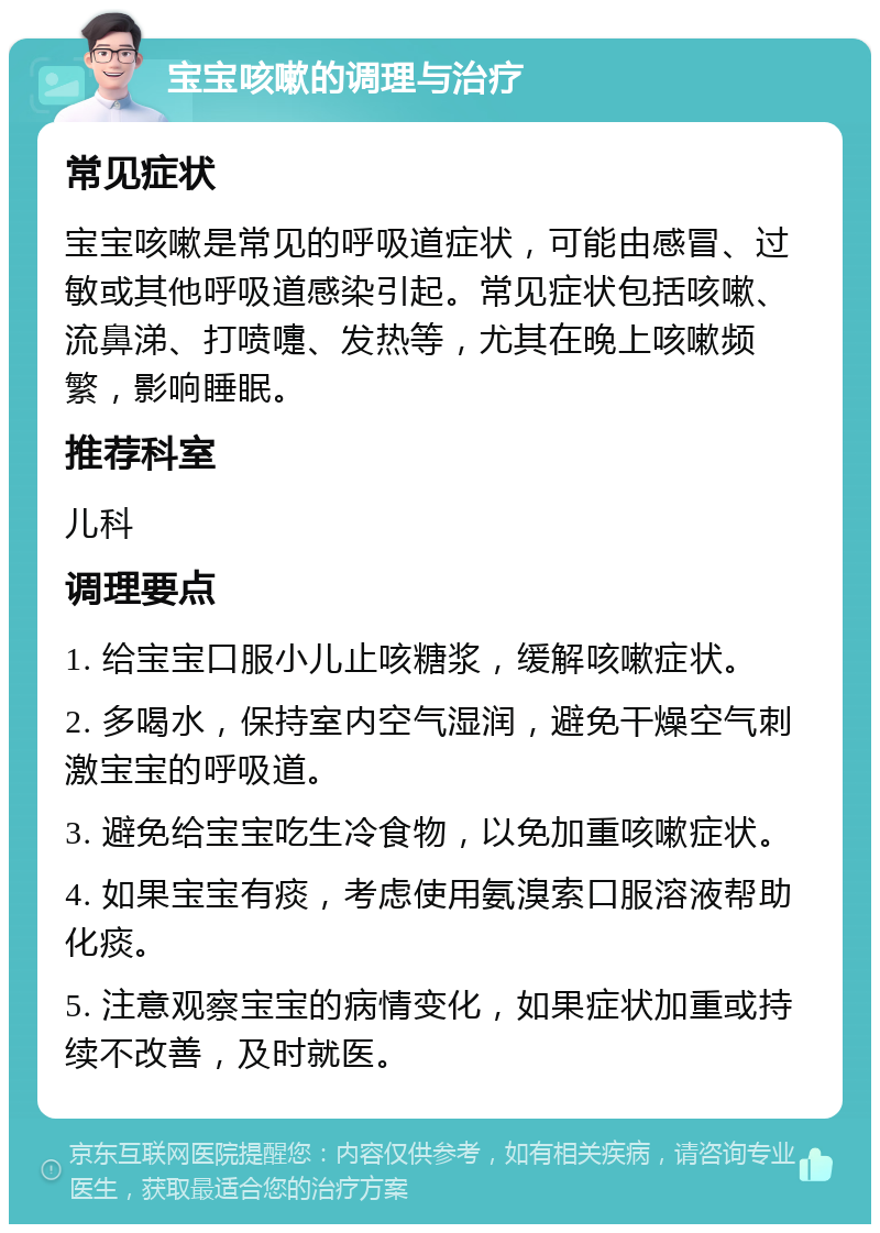 宝宝咳嗽的调理与治疗 常见症状 宝宝咳嗽是常见的呼吸道症状，可能由感冒、过敏或其他呼吸道感染引起。常见症状包括咳嗽、流鼻涕、打喷嚏、发热等，尤其在晚上咳嗽频繁，影响睡眠。 推荐科室 儿科 调理要点 1. 给宝宝口服小儿止咳糖浆，缓解咳嗽症状。 2. 多喝水，保持室内空气湿润，避免干燥空气刺激宝宝的呼吸道。 3. 避免给宝宝吃生冷食物，以免加重咳嗽症状。 4. 如果宝宝有痰，考虑使用氨溴索口服溶液帮助化痰。 5. 注意观察宝宝的病情变化，如果症状加重或持续不改善，及时就医。