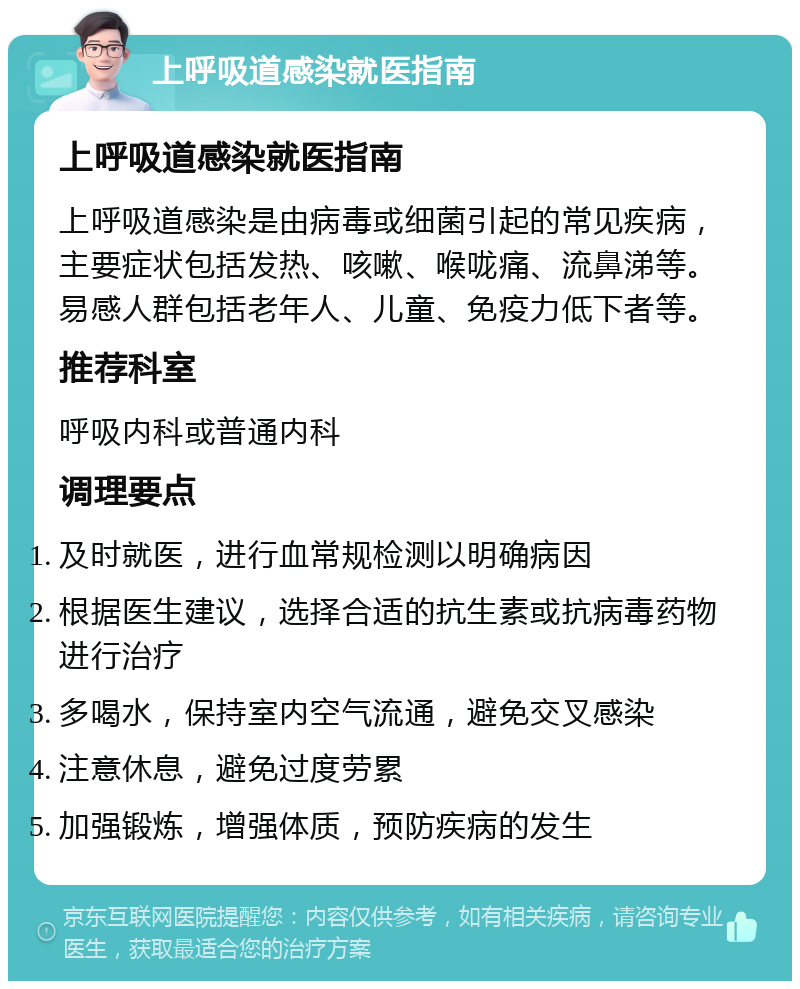 上呼吸道感染就医指南 上呼吸道感染就医指南 上呼吸道感染是由病毒或细菌引起的常见疾病，主要症状包括发热、咳嗽、喉咙痛、流鼻涕等。易感人群包括老年人、儿童、免疫力低下者等。 推荐科室 呼吸内科或普通内科 调理要点 及时就医，进行血常规检测以明确病因 根据医生建议，选择合适的抗生素或抗病毒药物进行治疗 多喝水，保持室内空气流通，避免交叉感染 注意休息，避免过度劳累 加强锻炼，增强体质，预防疾病的发生