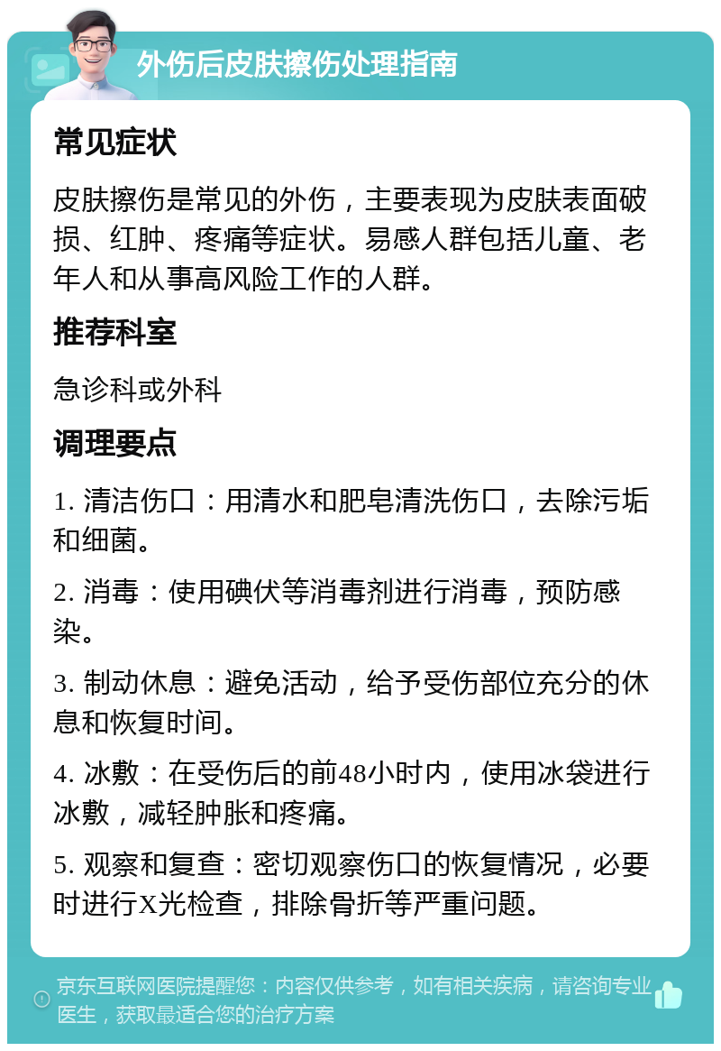 外伤后皮肤擦伤处理指南 常见症状 皮肤擦伤是常见的外伤，主要表现为皮肤表面破损、红肿、疼痛等症状。易感人群包括儿童、老年人和从事高风险工作的人群。 推荐科室 急诊科或外科 调理要点 1. 清洁伤口：用清水和肥皂清洗伤口，去除污垢和细菌。 2. 消毒：使用碘伏等消毒剂进行消毒，预防感染。 3. 制动休息：避免活动，给予受伤部位充分的休息和恢复时间。 4. 冰敷：在受伤后的前48小时内，使用冰袋进行冰敷，减轻肿胀和疼痛。 5. 观察和复查：密切观察伤口的恢复情况，必要时进行X光检查，排除骨折等严重问题。