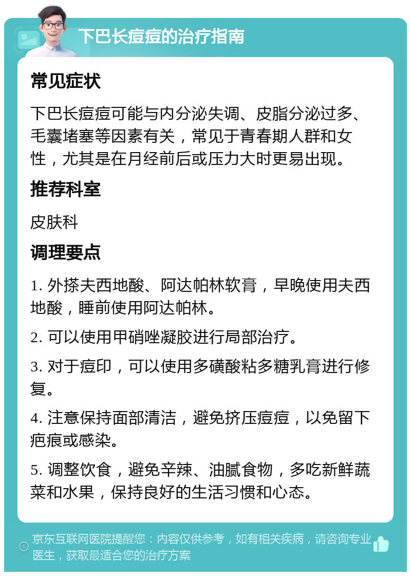 下巴长痘痘的治疗指南 常见症状 下巴长痘痘可能与内分泌失调、皮脂分泌过多、毛囊堵塞等因素有关，常见于青春期人群和女性，尤其是在月经前后或压力大时更易出现。 推荐科室 皮肤科 调理要点 1. 外搽夫西地酸、阿达帕林软膏，早晚使用夫西地酸，睡前使用阿达帕林。 2. 可以使用甲硝唑凝胶进行局部治疗。 3. 对于痘印，可以使用多磺酸粘多糖乳膏进行修复。 4. 注意保持面部清洁，避免挤压痘痘，以免留下疤痕或感染。 5. 调整饮食，避免辛辣、油腻食物，多吃新鲜蔬菜和水果，保持良好的生活习惯和心态。