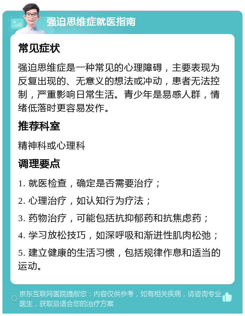 强迫思维症就医指南 常见症状 强迫思维症是一种常见的心理障碍，主要表现为反复出现的、无意义的想法或冲动，患者无法控制，严重影响日常生活。青少年是易感人群，情绪低落时更容易发作。 推荐科室 精神科或心理科 调理要点 1. 就医检查，确定是否需要治疗； 2. 心理治疗，如认知行为疗法； 3. 药物治疗，可能包括抗抑郁药和抗焦虑药； 4. 学习放松技巧，如深呼吸和渐进性肌肉松弛； 5. 建立健康的生活习惯，包括规律作息和适当的运动。