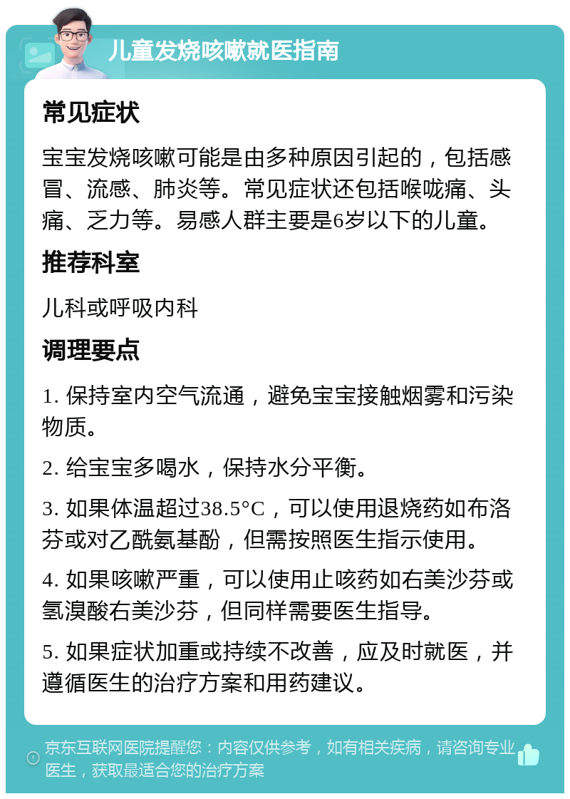 儿童发烧咳嗽就医指南 常见症状 宝宝发烧咳嗽可能是由多种原因引起的，包括感冒、流感、肺炎等。常见症状还包括喉咙痛、头痛、乏力等。易感人群主要是6岁以下的儿童。 推荐科室 儿科或呼吸内科 调理要点 1. 保持室内空气流通，避免宝宝接触烟雾和污染物质。 2. 给宝宝多喝水，保持水分平衡。 3. 如果体温超过38.5°C，可以使用退烧药如布洛芬或对乙酰氨基酚，但需按照医生指示使用。 4. 如果咳嗽严重，可以使用止咳药如右美沙芬或氢溴酸右美沙芬，但同样需要医生指导。 5. 如果症状加重或持续不改善，应及时就医，并遵循医生的治疗方案和用药建议。