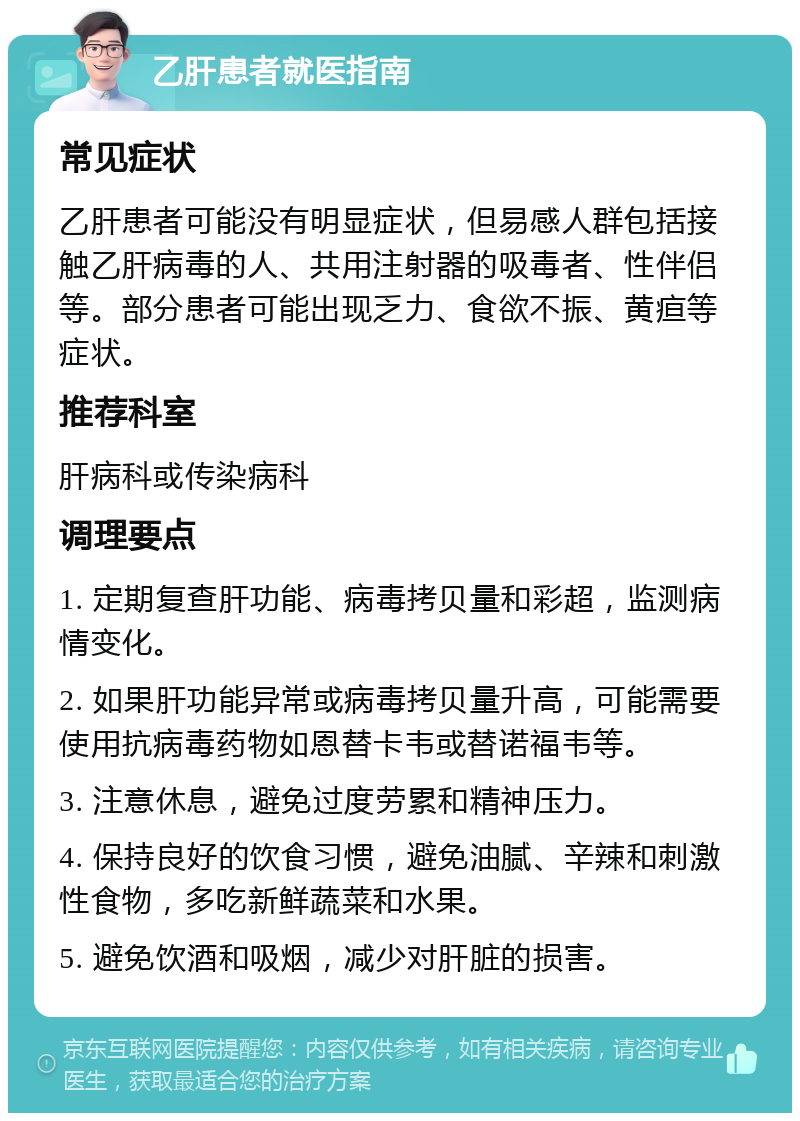 乙肝患者就医指南 常见症状 乙肝患者可能没有明显症状，但易感人群包括接触乙肝病毒的人、共用注射器的吸毒者、性伴侣等。部分患者可能出现乏力、食欲不振、黄疸等症状。 推荐科室 肝病科或传染病科 调理要点 1. 定期复查肝功能、病毒拷贝量和彩超，监测病情变化。 2. 如果肝功能异常或病毒拷贝量升高，可能需要使用抗病毒药物如恩替卡韦或替诺福韦等。 3. 注意休息，避免过度劳累和精神压力。 4. 保持良好的饮食习惯，避免油腻、辛辣和刺激性食物，多吃新鲜蔬菜和水果。 5. 避免饮酒和吸烟，减少对肝脏的损害。