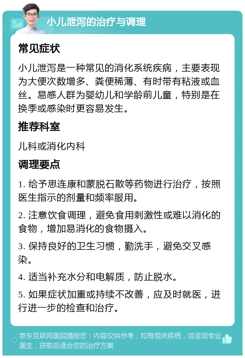 小儿泄泻的治疗与调理 常见症状 小儿泄泻是一种常见的消化系统疾病，主要表现为大便次数增多、粪便稀薄、有时带有粘液或血丝。易感人群为婴幼儿和学龄前儿童，特别是在换季或感染时更容易发生。 推荐科室 儿科或消化内科 调理要点 1. 给予思连康和蒙脱石散等药物进行治疗，按照医生指示的剂量和频率服用。 2. 注意饮食调理，避免食用刺激性或难以消化的食物，增加易消化的食物摄入。 3. 保持良好的卫生习惯，勤洗手，避免交叉感染。 4. 适当补充水分和电解质，防止脱水。 5. 如果症状加重或持续不改善，应及时就医，进行进一步的检查和治疗。