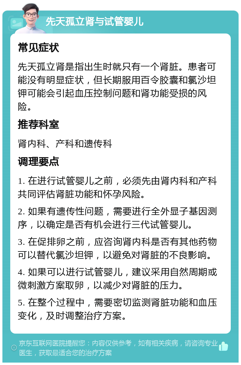 先天孤立肾与试管婴儿 常见症状 先天孤立肾是指出生时就只有一个肾脏。患者可能没有明显症状，但长期服用百令胶囊和氯沙坦钾可能会引起血压控制问题和肾功能受损的风险。 推荐科室 肾内科、产科和遗传科 调理要点 1. 在进行试管婴儿之前，必须先由肾内科和产科共同评估肾脏功能和怀孕风险。 2. 如果有遗传性问题，需要进行全外显子基因测序，以确定是否有机会进行三代试管婴儿。 3. 在促排卵之前，应咨询肾内科是否有其他药物可以替代氯沙坦钾，以避免对肾脏的不良影响。 4. 如果可以进行试管婴儿，建议采用自然周期或微刺激方案取卵，以减少对肾脏的压力。 5. 在整个过程中，需要密切监测肾脏功能和血压变化，及时调整治疗方案。