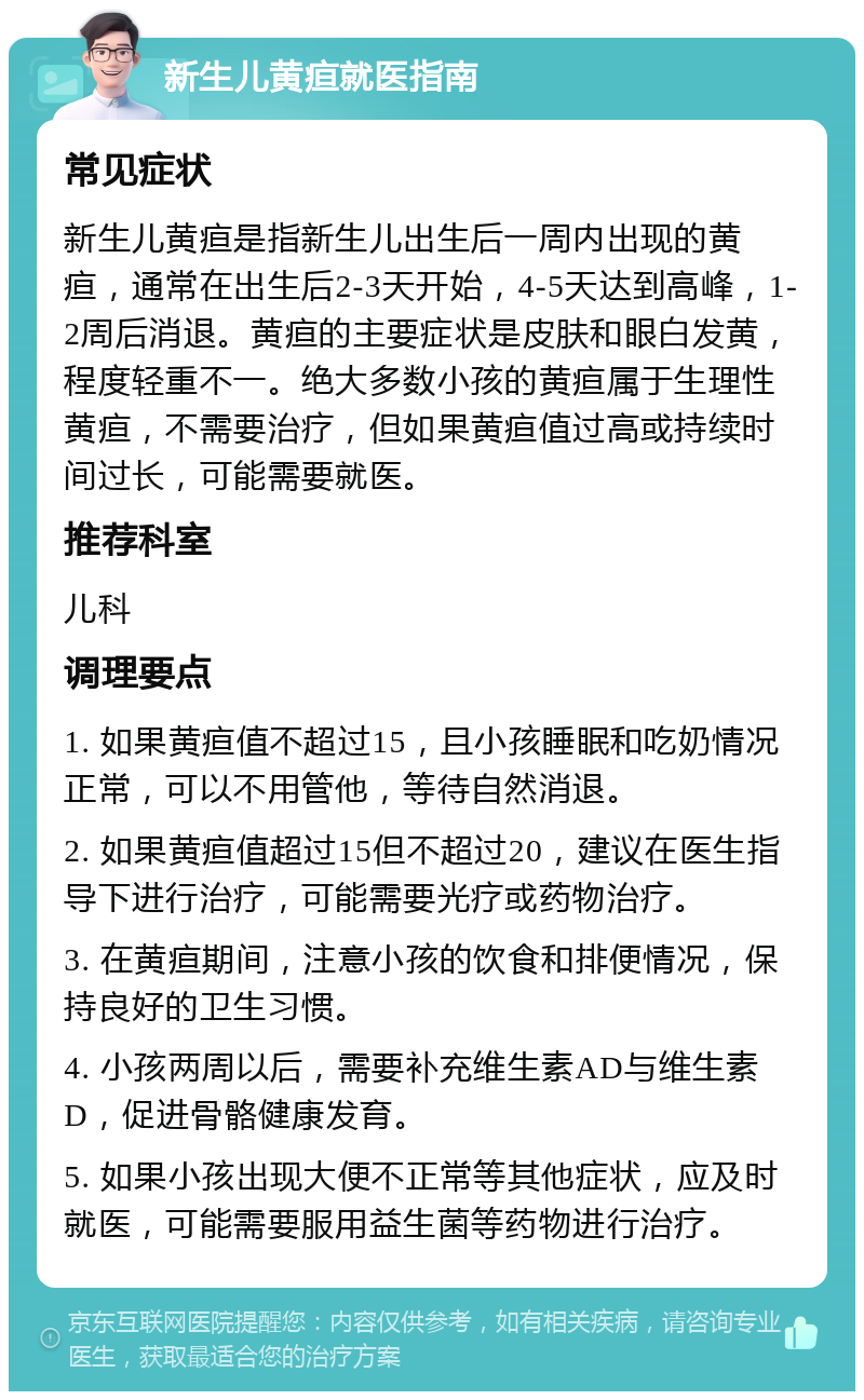 新生儿黄疸就医指南 常见症状 新生儿黄疸是指新生儿出生后一周内出现的黄疸，通常在出生后2-3天开始，4-5天达到高峰，1-2周后消退。黄疸的主要症状是皮肤和眼白发黄，程度轻重不一。绝大多数小孩的黄疸属于生理性黄疸，不需要治疗，但如果黄疸值过高或持续时间过长，可能需要就医。 推荐科室 儿科 调理要点 1. 如果黄疸值不超过15，且小孩睡眠和吃奶情况正常，可以不用管他，等待自然消退。 2. 如果黄疸值超过15但不超过20，建议在医生指导下进行治疗，可能需要光疗或药物治疗。 3. 在黄疸期间，注意小孩的饮食和排便情况，保持良好的卫生习惯。 4. 小孩两周以后，需要补充维生素AD与维生素D，促进骨骼健康发育。 5. 如果小孩出现大便不正常等其他症状，应及时就医，可能需要服用益生菌等药物进行治疗。