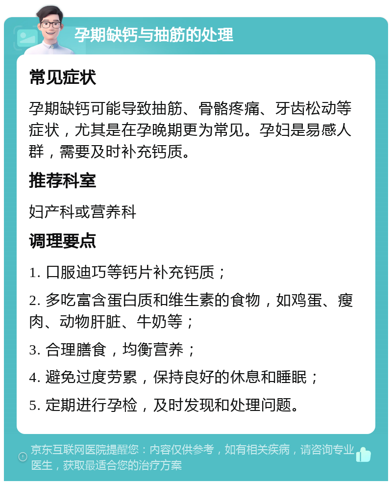 孕期缺钙与抽筋的处理 常见症状 孕期缺钙可能导致抽筋、骨骼疼痛、牙齿松动等症状，尤其是在孕晚期更为常见。孕妇是易感人群，需要及时补充钙质。 推荐科室 妇产科或营养科 调理要点 1. 口服迪巧等钙片补充钙质； 2. 多吃富含蛋白质和维生素的食物，如鸡蛋、瘦肉、动物肝脏、牛奶等； 3. 合理膳食，均衡营养； 4. 避免过度劳累，保持良好的休息和睡眠； 5. 定期进行孕检，及时发现和处理问题。