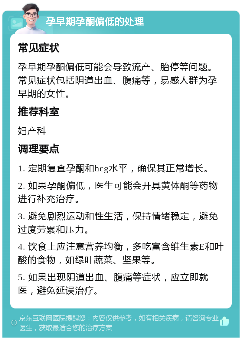 孕早期孕酮偏低的处理 常见症状 孕早期孕酮偏低可能会导致流产、胎停等问题。常见症状包括阴道出血、腹痛等，易感人群为孕早期的女性。 推荐科室 妇产科 调理要点 1. 定期复查孕酮和hcg水平，确保其正常增长。 2. 如果孕酮偏低，医生可能会开具黄体酮等药物进行补充治疗。 3. 避免剧烈运动和性生活，保持情绪稳定，避免过度劳累和压力。 4. 饮食上应注意营养均衡，多吃富含维生素E和叶酸的食物，如绿叶蔬菜、坚果等。 5. 如果出现阴道出血、腹痛等症状，应立即就医，避免延误治疗。