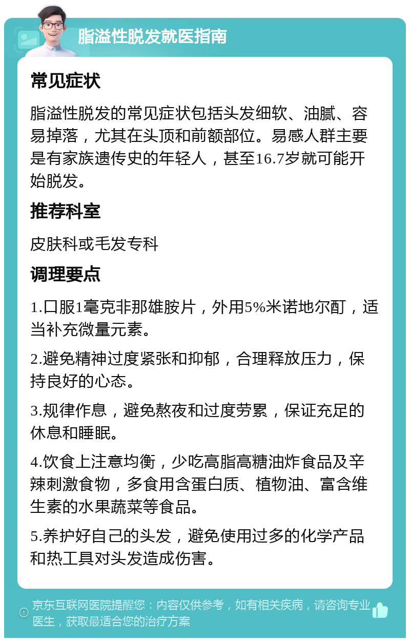 脂溢性脱发就医指南 常见症状 脂溢性脱发的常见症状包括头发细软、油腻、容易掉落，尤其在头顶和前额部位。易感人群主要是有家族遗传史的年轻人，甚至16.7岁就可能开始脱发。 推荐科室 皮肤科或毛发专科 调理要点 1.口服1毫克非那雄胺片，外用5%米诺地尔酊，适当补充微量元素。 2.避免精神过度紧张和抑郁，合理释放压力，保持良好的心态。 3.规律作息，避免熬夜和过度劳累，保证充足的休息和睡眠。 4.饮食上注意均衡，少吃高脂高糖油炸食品及辛辣刺激食物，多食用含蛋白质、植物油、富含维生素的水果蔬菜等食品。 5.养护好自己的头发，避免使用过多的化学产品和热工具对头发造成伤害。