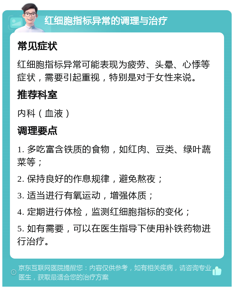 红细胞指标异常的调理与治疗 常见症状 红细胞指标异常可能表现为疲劳、头晕、心悸等症状，需要引起重视，特别是对于女性来说。 推荐科室 内科（血液） 调理要点 1. 多吃富含铁质的食物，如红肉、豆类、绿叶蔬菜等； 2. 保持良好的作息规律，避免熬夜； 3. 适当进行有氧运动，增强体质； 4. 定期进行体检，监测红细胞指标的变化； 5. 如有需要，可以在医生指导下使用补铁药物进行治疗。