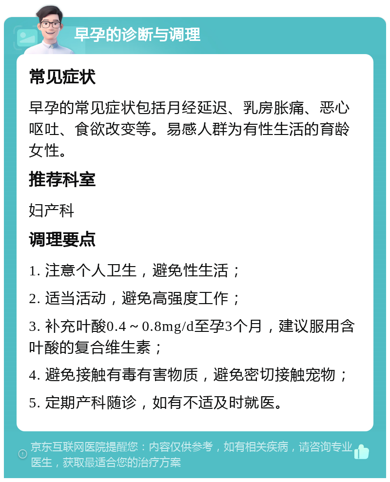 早孕的诊断与调理 常见症状 早孕的常见症状包括月经延迟、乳房胀痛、恶心呕吐、食欲改变等。易感人群为有性生活的育龄女性。 推荐科室 妇产科 调理要点 1. 注意个人卫生，避免性生活； 2. 适当活动，避免高强度工作； 3. 补充叶酸0.4～0.8mg/d至孕3个月，建议服用含叶酸的复合维生素； 4. 避免接触有毒有害物质，避免密切接触宠物； 5. 定期产科随诊，如有不适及时就医。