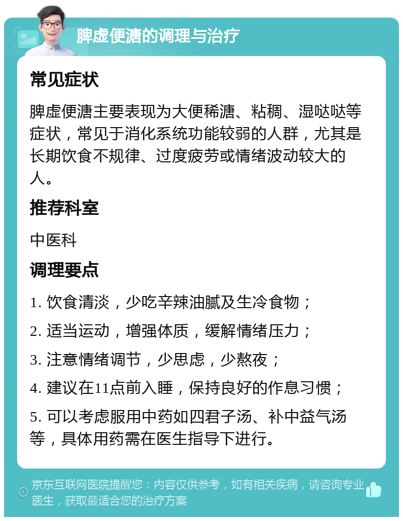 脾虚便溏的调理与治疗 常见症状 脾虚便溏主要表现为大便稀溏、粘稠、湿哒哒等症状，常见于消化系统功能较弱的人群，尤其是长期饮食不规律、过度疲劳或情绪波动较大的人。 推荐科室 中医科 调理要点 1. 饮食清淡，少吃辛辣油腻及生冷食物； 2. 适当运动，增强体质，缓解情绪压力； 3. 注意情绪调节，少思虑，少熬夜； 4. 建议在11点前入睡，保持良好的作息习惯； 5. 可以考虑服用中药如四君子汤、补中益气汤等，具体用药需在医生指导下进行。