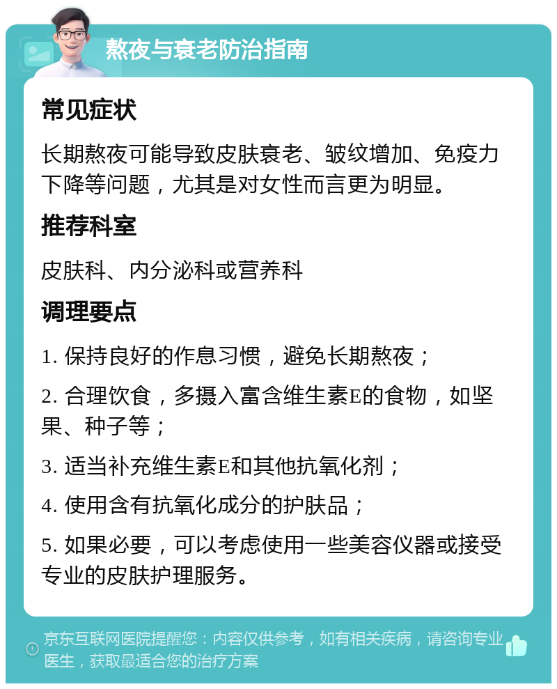 熬夜与衰老防治指南 常见症状 长期熬夜可能导致皮肤衰老、皱纹增加、免疫力下降等问题，尤其是对女性而言更为明显。 推荐科室 皮肤科、内分泌科或营养科 调理要点 1. 保持良好的作息习惯，避免长期熬夜； 2. 合理饮食，多摄入富含维生素E的食物，如坚果、种子等； 3. 适当补充维生素E和其他抗氧化剂； 4. 使用含有抗氧化成分的护肤品； 5. 如果必要，可以考虑使用一些美容仪器或接受专业的皮肤护理服务。