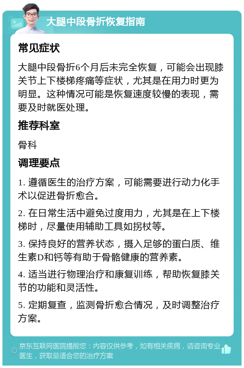 大腿中段骨折恢复指南 常见症状 大腿中段骨折6个月后未完全恢复，可能会出现膝关节上下楼梯疼痛等症状，尤其是在用力时更为明显。这种情况可能是恢复速度较慢的表现，需要及时就医处理。 推荐科室 骨科 调理要点 1. 遵循医生的治疗方案，可能需要进行动力化手术以促进骨折愈合。 2. 在日常生活中避免过度用力，尤其是在上下楼梯时，尽量使用辅助工具如拐杖等。 3. 保持良好的营养状态，摄入足够的蛋白质、维生素D和钙等有助于骨骼健康的营养素。 4. 适当进行物理治疗和康复训练，帮助恢复膝关节的功能和灵活性。 5. 定期复查，监测骨折愈合情况，及时调整治疗方案。