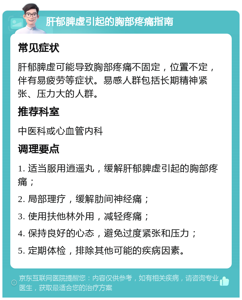 肝郁脾虚引起的胸部疼痛指南 常见症状 肝郁脾虚可能导致胸部疼痛不固定，位置不定，伴有易疲劳等症状。易感人群包括长期精神紧张、压力大的人群。 推荐科室 中医科或心血管内科 调理要点 1. 适当服用逍遥丸，缓解肝郁脾虚引起的胸部疼痛； 2. 局部理疗，缓解肋间神经痛； 3. 使用扶他林外用，减轻疼痛； 4. 保持良好的心态，避免过度紧张和压力； 5. 定期体检，排除其他可能的疾病因素。