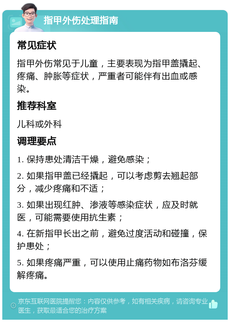 指甲外伤处理指南 常见症状 指甲外伤常见于儿童，主要表现为指甲盖撬起、疼痛、肿胀等症状，严重者可能伴有出血或感染。 推荐科室 儿科或外科 调理要点 1. 保持患处清洁干燥，避免感染； 2. 如果指甲盖已经撬起，可以考虑剪去翘起部分，减少疼痛和不适； 3. 如果出现红肿、渗液等感染症状，应及时就医，可能需要使用抗生素； 4. 在新指甲长出之前，避免过度活动和碰撞，保护患处； 5. 如果疼痛严重，可以使用止痛药物如布洛芬缓解疼痛。