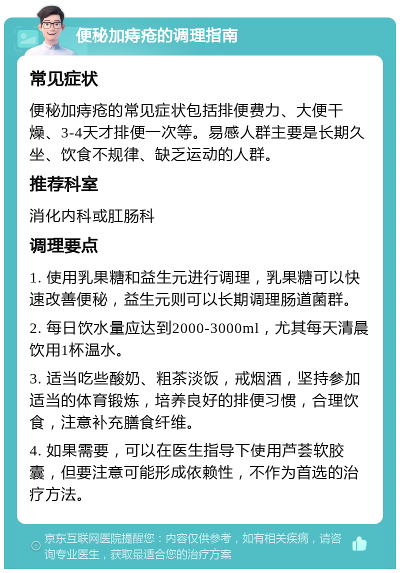 便秘加痔疮的调理指南 常见症状 便秘加痔疮的常见症状包括排便费力、大便干燥、3-4天才排便一次等。易感人群主要是长期久坐、饮食不规律、缺乏运动的人群。 推荐科室 消化内科或肛肠科 调理要点 1. 使用乳果糖和益生元进行调理，乳果糖可以快速改善便秘，益生元则可以长期调理肠道菌群。 2. 每日饮水量应达到2000-3000ml，尤其每天清晨饮用1杯温水。 3. 适当吃些酸奶、粗茶淡饭，戒烟酒，坚持参加适当的体育锻炼，培养良好的排便习惯，合理饮食，注意补充膳食纤维。 4. 如果需要，可以在医生指导下使用芦荟软胶囊，但要注意可能形成依赖性，不作为首选的治疗方法。