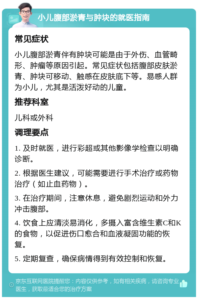 小儿腹部淤青与肿块的就医指南 常见症状 小儿腹部淤青伴有肿块可能是由于外伤、血管畸形、肿瘤等原因引起。常见症状包括腹部皮肤淤青、肿块可移动、触感在皮肤底下等。易感人群为小儿，尤其是活泼好动的儿童。 推荐科室 儿科或外科 调理要点 1. 及时就医，进行彩超或其他影像学检查以明确诊断。 2. 根据医生建议，可能需要进行手术治疗或药物治疗（如止血药物）。 3. 在治疗期间，注意休息，避免剧烈运动和外力冲击腹部。 4. 饮食上应清淡易消化，多摄入富含维生素C和K的食物，以促进伤口愈合和血液凝固功能的恢复。 5. 定期复查，确保病情得到有效控制和恢复。