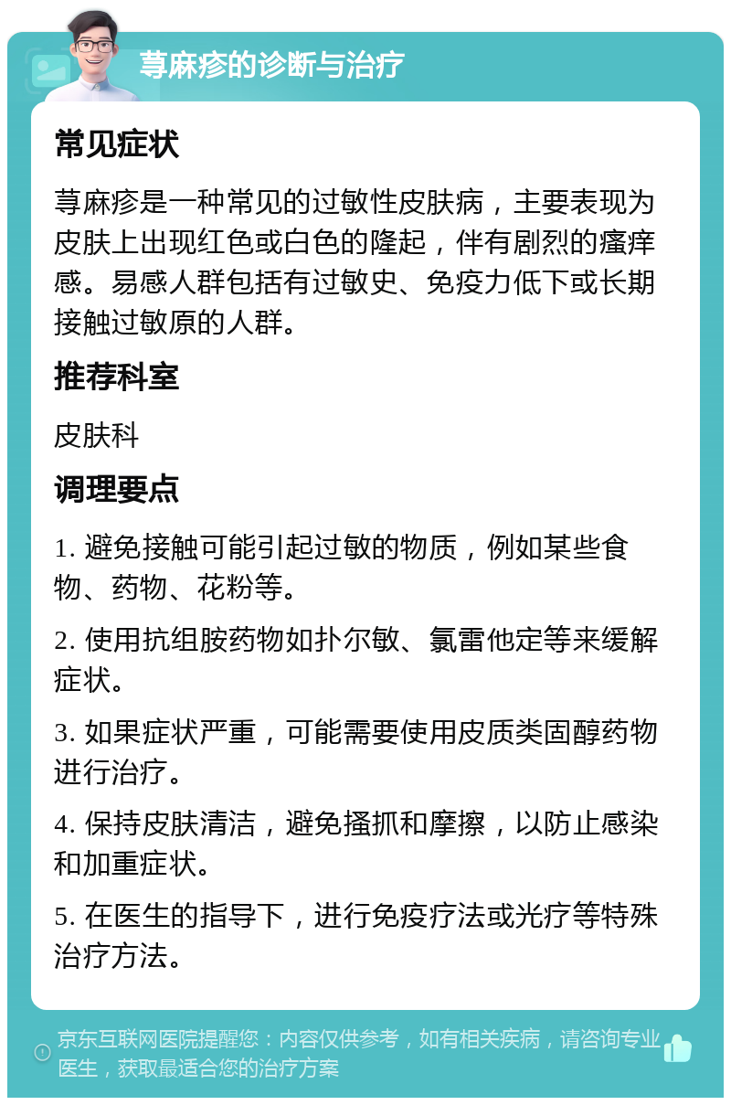 荨麻疹的诊断与治疗 常见症状 荨麻疹是一种常见的过敏性皮肤病，主要表现为皮肤上出现红色或白色的隆起，伴有剧烈的瘙痒感。易感人群包括有过敏史、免疫力低下或长期接触过敏原的人群。 推荐科室 皮肤科 调理要点 1. 避免接触可能引起过敏的物质，例如某些食物、药物、花粉等。 2. 使用抗组胺药物如扑尔敏、氯雷他定等来缓解症状。 3. 如果症状严重，可能需要使用皮质类固醇药物进行治疗。 4. 保持皮肤清洁，避免搔抓和摩擦，以防止感染和加重症状。 5. 在医生的指导下，进行免疫疗法或光疗等特殊治疗方法。