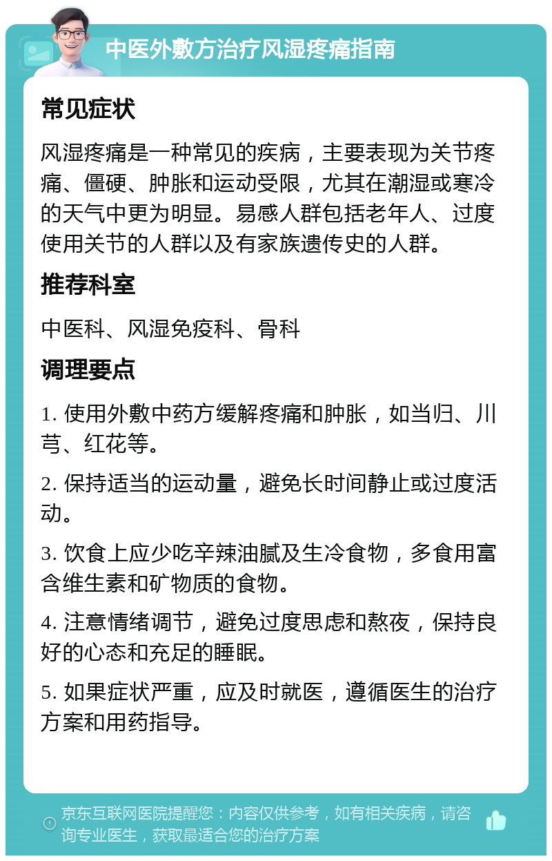 中医外敷方治疗风湿疼痛指南 常见症状 风湿疼痛是一种常见的疾病，主要表现为关节疼痛、僵硬、肿胀和运动受限，尤其在潮湿或寒冷的天气中更为明显。易感人群包括老年人、过度使用关节的人群以及有家族遗传史的人群。 推荐科室 中医科、风湿免疫科、骨科 调理要点 1. 使用外敷中药方缓解疼痛和肿胀，如当归、川芎、红花等。 2. 保持适当的运动量，避免长时间静止或过度活动。 3. 饮食上应少吃辛辣油腻及生冷食物，多食用富含维生素和矿物质的食物。 4. 注意情绪调节，避免过度思虑和熬夜，保持良好的心态和充足的睡眠。 5. 如果症状严重，应及时就医，遵循医生的治疗方案和用药指导。