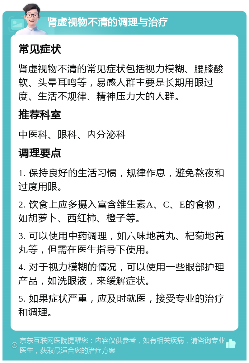 肾虚视物不清的调理与治疗 常见症状 肾虚视物不清的常见症状包括视力模糊、腰膝酸软、头晕耳鸣等，易感人群主要是长期用眼过度、生活不规律、精神压力大的人群。 推荐科室 中医科、眼科、内分泌科 调理要点 1. 保持良好的生活习惯，规律作息，避免熬夜和过度用眼。 2. 饮食上应多摄入富含维生素A、C、E的食物，如胡萝卜、西红柿、橙子等。 3. 可以使用中药调理，如六味地黄丸、杞菊地黄丸等，但需在医生指导下使用。 4. 对于视力模糊的情况，可以使用一些眼部护理产品，如洗眼液，来缓解症状。 5. 如果症状严重，应及时就医，接受专业的治疗和调理。