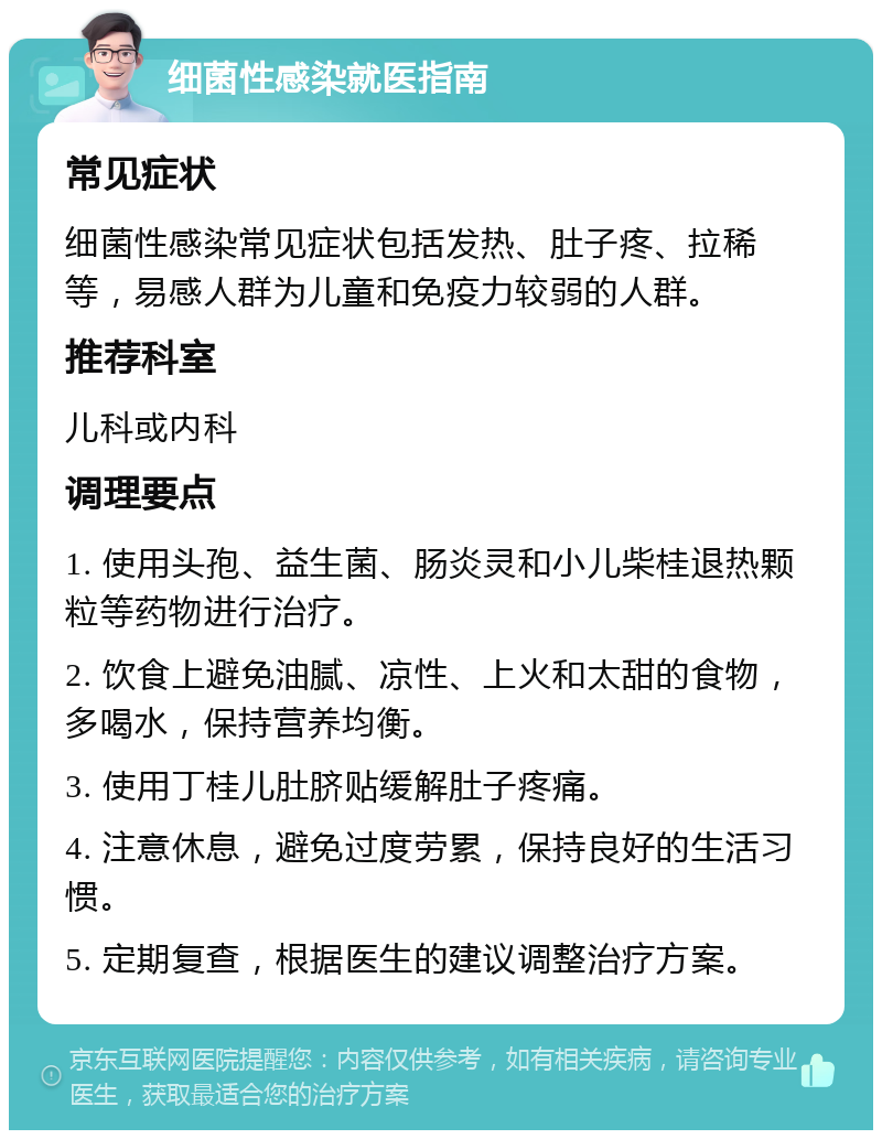 细菌性感染就医指南 常见症状 细菌性感染常见症状包括发热、肚子疼、拉稀等，易感人群为儿童和免疫力较弱的人群。 推荐科室 儿科或内科 调理要点 1. 使用头孢、益生菌、肠炎灵和小儿柴桂退热颗粒等药物进行治疗。 2. 饮食上避免油腻、凉性、上火和太甜的食物，多喝水，保持营养均衡。 3. 使用丁桂儿肚脐贴缓解肚子疼痛。 4. 注意休息，避免过度劳累，保持良好的生活习惯。 5. 定期复查，根据医生的建议调整治疗方案。