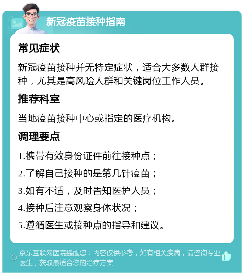 新冠疫苗接种指南 常见症状 新冠疫苗接种并无特定症状，适合大多数人群接种，尤其是高风险人群和关键岗位工作人员。 推荐科室 当地疫苗接种中心或指定的医疗机构。 调理要点 1.携带有效身份证件前往接种点； 2.了解自己接种的是第几针疫苗； 3.如有不适，及时告知医护人员； 4.接种后注意观察身体状况； 5.遵循医生或接种点的指导和建议。